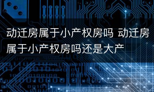 动迁房属于小产权房吗 动迁房属于小产权房吗还是大产