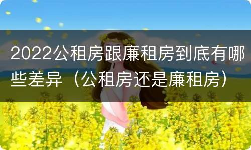 2022公租房跟廉租房到底有哪些差异（公租房还是廉租房）