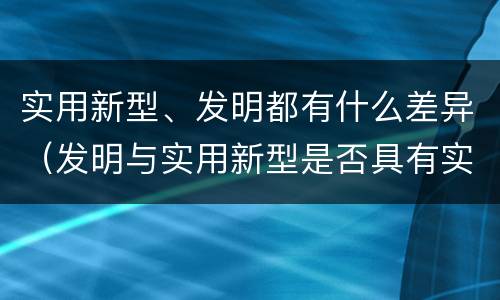 实用新型、发明都有什么差异（发明与实用新型是否具有实用性）
