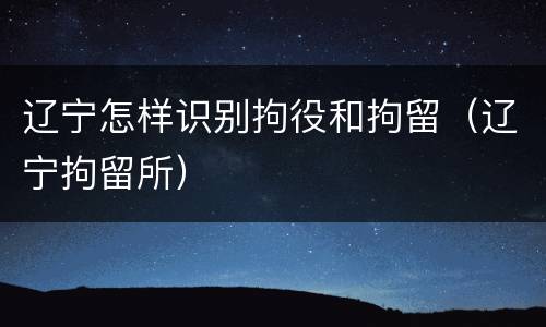 辽宁怎样识别拘役和拘留（辽宁拘留所）