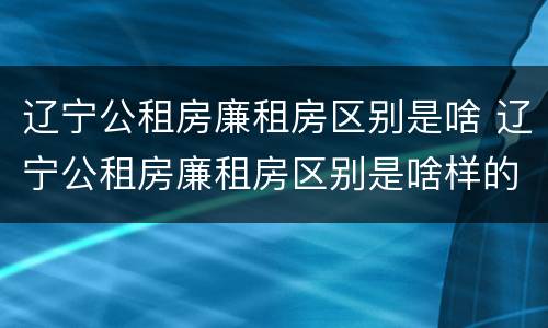 辽宁公租房廉租房区别是啥 辽宁公租房廉租房区别是啥样的