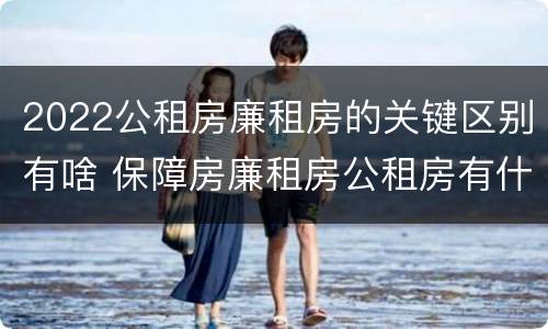 2022公租房廉租房的关键区别有啥 保障房廉租房公租房有什么区别