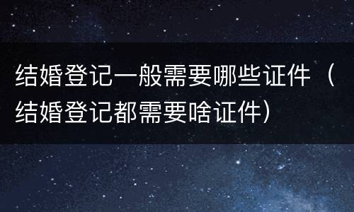 结婚登记一般需要哪些证件（结婚登记都需要啥证件）