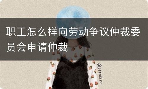 职工怎么样向劳动争议仲裁委员会申请仲裁