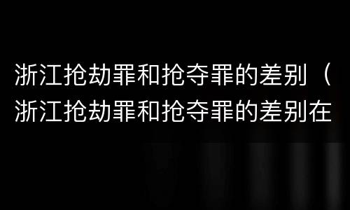 浙江抢劫罪和抢夺罪的差别（浙江抢劫罪和抢夺罪的差别在哪）
