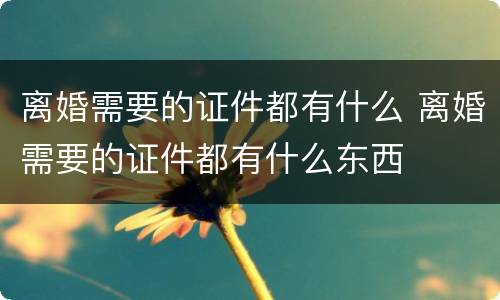 离婚需要的证件都有什么 离婚需要的证件都有什么东西