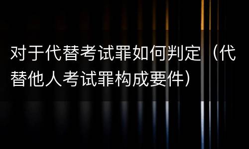 对于代替考试罪如何判定（代替他人考试罪构成要件）