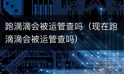 跑滴滴会被运管查吗（现在跑滴滴会被运管查吗）