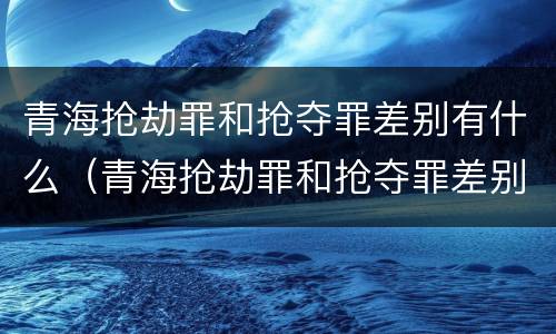 青海抢劫罪和抢夺罪差别有什么（青海抢劫罪和抢夺罪差别有什么不同）