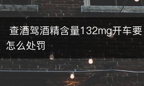  查酒驾酒精含量132mg开车要怎么处罚