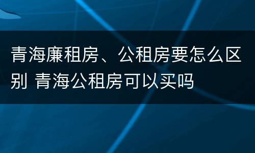 青海廉租房、公租房要怎么区别 青海公租房可以买吗