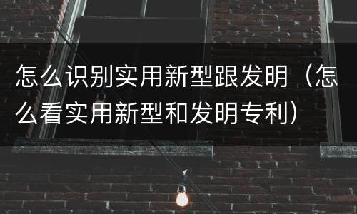 怎么识别实用新型跟发明（怎么看实用新型和发明专利）