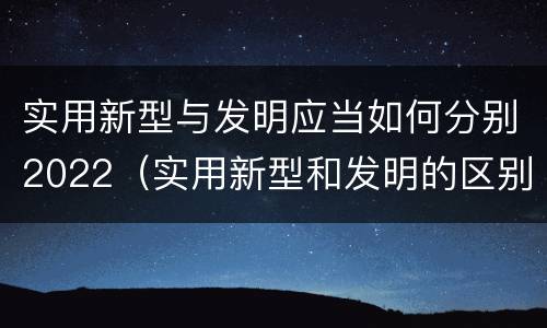 实用新型与发明应当如何分别2022（实用新型和发明的区别）