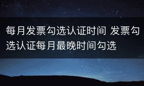 每月发票勾选认证时间 发票勾选认证每月最晚时间勾选