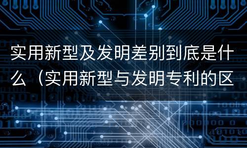 实用新型及发明差别到底是什么（实用新型与发明专利的区别有哪些）