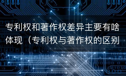 专利权和著作权差异主要有啥体现（专利权与著作权的区别与联系）