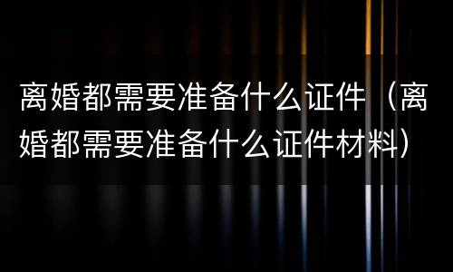 离婚都需要准备什么证件（离婚都需要准备什么证件材料）