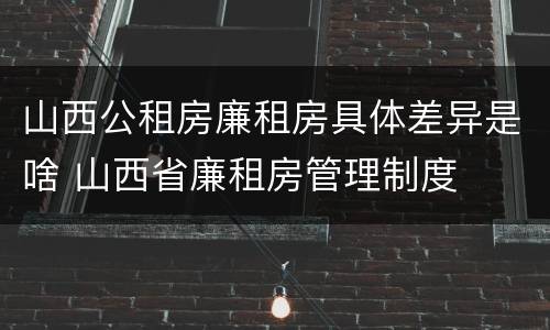 山西公租房廉租房具体差异是啥 山西省廉租房管理制度
