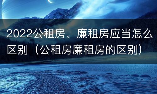2022公租房、廉租房应当怎么区别（公租房廉租房的区别）