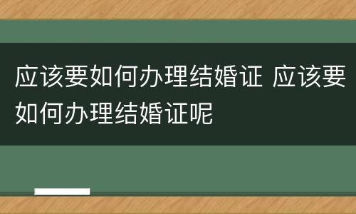 应该要如何办理结婚证 应该要如何办理结婚证呢