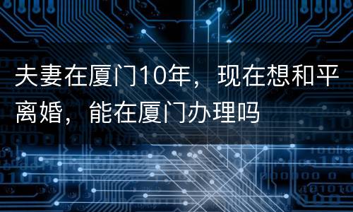 夫妻在厦门10年，现在想和平离婚，能在厦门办理吗