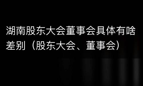 湖南股东大会董事会具体有啥差别（股东大会、董事会）