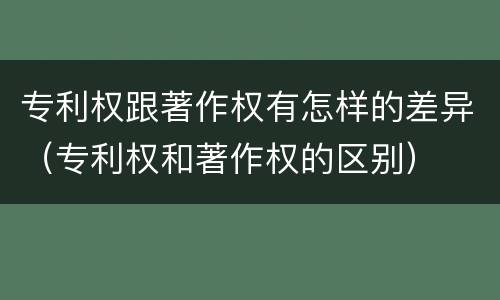 专利权跟著作权有怎样的差异（专利权和著作权的区别）