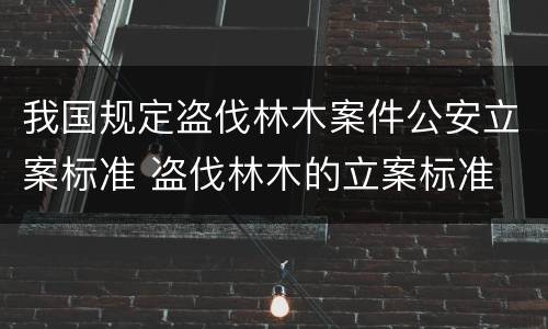 我国规定盗伐林木案件公安立案标准 盗伐林木的立案标准