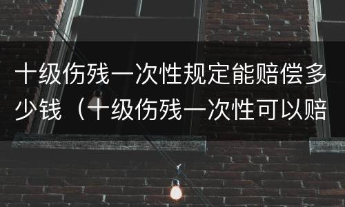 十级伤残一次性规定能赔偿多少钱（十级伤残一次性可以赔多少钱?）