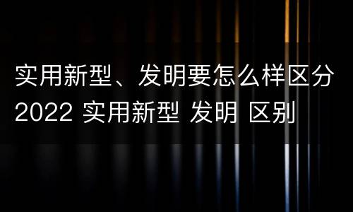 实用新型、发明要怎么样区分2022 实用新型 发明 区别