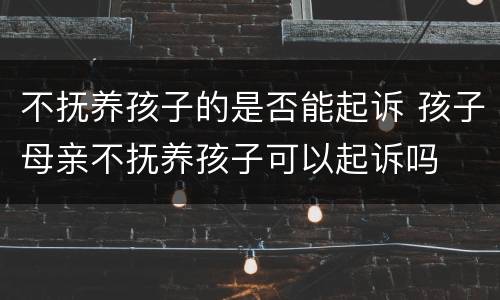 不抚养孩子的是否能起诉 孩子母亲不抚养孩子可以起诉吗