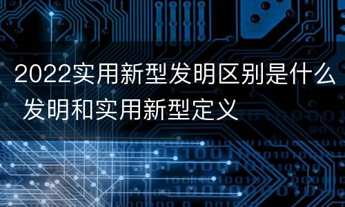 2022实用新型发明区别是什么 发明和实用新型定义