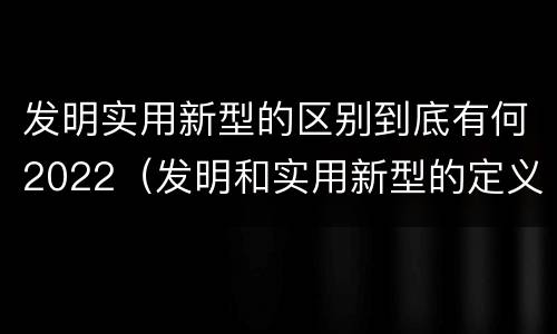发明实用新型的区别到底有何2022（发明和实用新型的定义）
