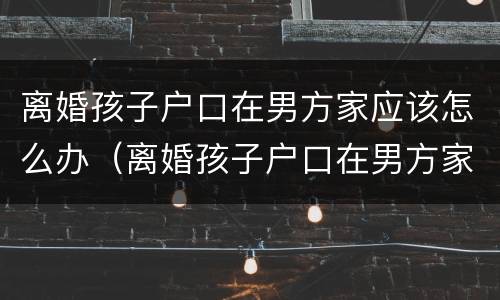 离婚孩子户口在男方家应该怎么办（离婚孩子户口在男方家应该怎么办理）