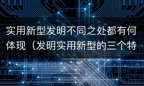 实用新型发明不同之处都有何体现（发明实用新型的三个特点）