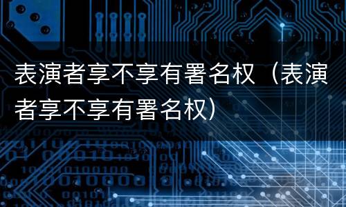 表演者享不享有署名权（表演者享不享有署名权）