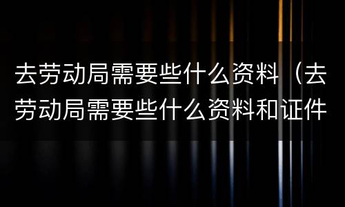 去劳动局需要些什么资料（去劳动局需要些什么资料和证件）
