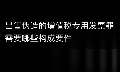 出售伪造的增值税专用发票罪需要哪些构成要件