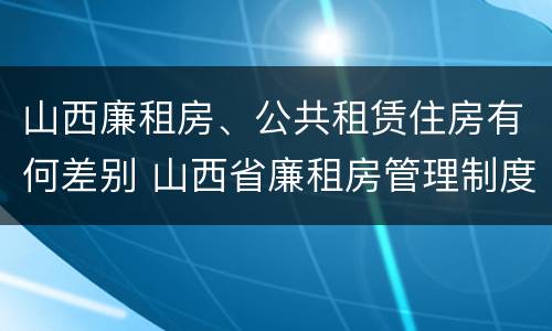 山西廉租房、公共租赁住房有何差别 山西省廉租房管理制度
