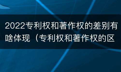 2022专利权和著作权的差别有啥体现（专利权和著作权的区别）
