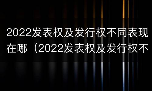 2022发表权及发行权不同表现在哪（2022发表权及发行权不同表现在哪些方面?）