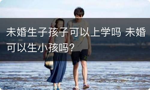 未婚生子孩子可以上学吗 未婚可以生小孩吗?