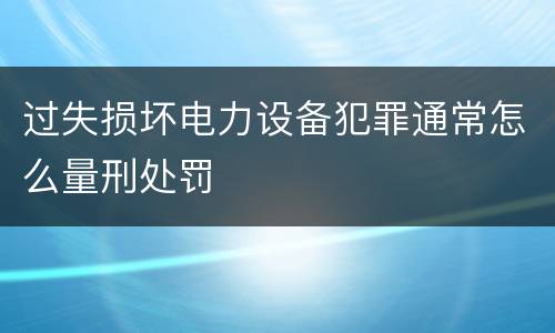 过失损坏电力设备犯罪通常怎么量刑处罚