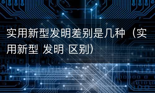 实用新型发明差别是几种（实用新型 发明 区别）