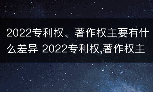 2022专利权、著作权主要有什么差异 2022专利权,著作权主要有什么差异和不足