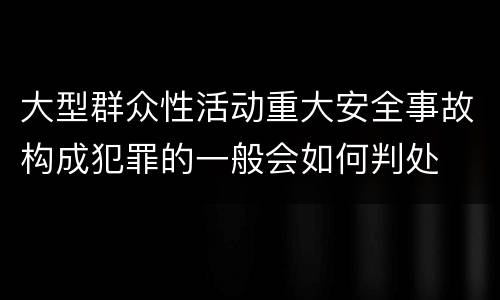 大型群众性活动重大安全事故构成犯罪的一般会如何判处