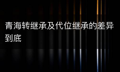 青海转继承及代位继承的差异到底
