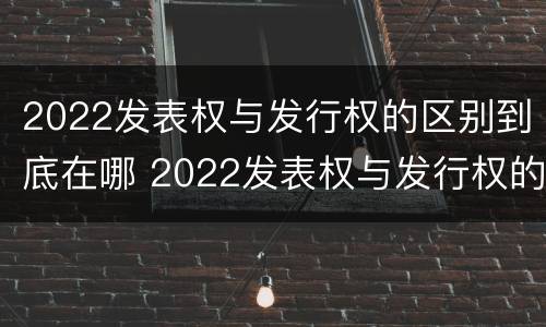 2022发表权与发行权的区别到底在哪 2022发表权与发行权的区别到底在哪里