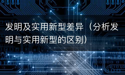 发明及实用新型差异（分析发明与实用新型的区别）
