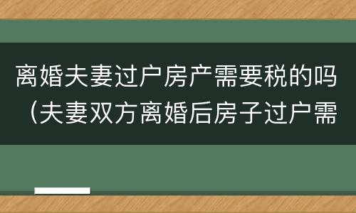 离婚夫妻过户房产需要税的吗（夫妻双方离婚后房子过户需要什么税）